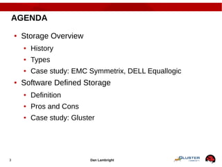 Dan Lambright3
AGENDA
● Storage Overview
● History
● Types
● Case study: EMC Symmetrix, DELL Equallogic
● Software Defined Storage
● Definition
● Pros and Cons
● Case study: Gluster
 