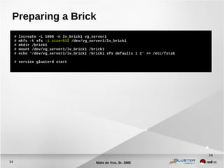 Niels de Vos, Sr. SME34
34
Preparing a Brick
# lvcreate -L 100G -n lv_brick1 vg_server1
# mkfs -t xfs -i size=512 /dev/vg_server1/lv_brick1
# mkdir /brick1
# mount /dev/vg_server1/lv_brick1 /brick1
# echo '/dev/vg_server1/lv_brick1 /brick1 xfs defaults 1 2' >> /etc/fstab
# service glusterd start
 