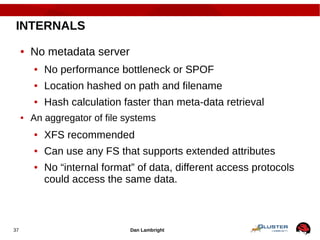 Dan Lambright37
INTERNALS
● No metadata server
● No performance bottleneck or SPOF
● Location hashed on path and filename
● Hash calculation faster than meta-data retrieval
● An aggregator of file systems
● XFS recommended
● Can use any FS that supports extended attributes
● No “internal format” of data, different access protocols
could access the same data.
 