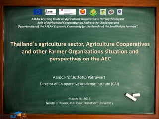 Assoc.Prof.Juthatip Patrawart
Director of Co-operative Academic Institute (CAI)
March 28, 2016
Nontri 1 Room, KU Home, Kasetsart University
Thailand´s agriculture sector, Agriculture Cooperatives
and other Farmer Organizations situation and
perspectives on the AEC
ASEAN Learning Route on Agricultural Cooperatives : “Strengthening the
Role of Agricultural Cooperatives to Address the Challenges and
Opportunities of the ASEAN Economic Community for the Benefit of the Smallholder Farmers”.
 