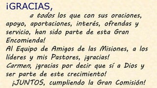 ¡GRACIAS,
a todos los que con sus oraciones,
apoyo, aportaciones, interés, ofrendas y
servicio, han sido parte de esta Gran
Encomienda!
Al Equipo de Amigos de las Misiones, a los
líderes y mis Pastores, ¡gracias!
Carmen, ¡gracias por decir que sí a Dios y
ser parte de este crecimiento!
¡JUNTOS, cumpliendo la Gran Comisión!
 