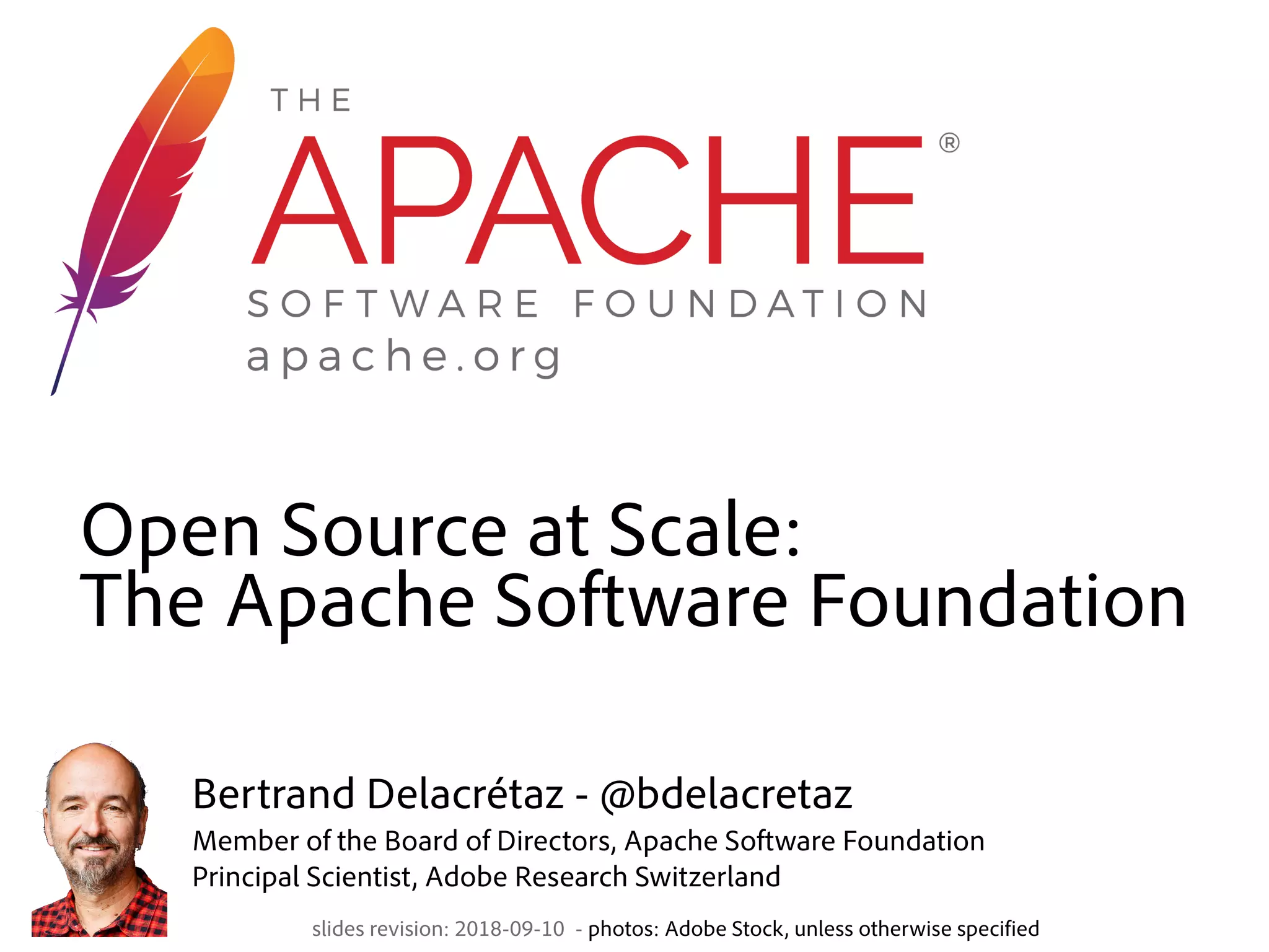 Open Source at Scale:  The Apache Software Foundation slides revision: 2018-09-10 - photos: Adobe Stock, unless otherwise specified Bertrand Delacrétaz - @bdelacretaz  Member of the Board of Directors, Apache Software Foundation  Principal Scientist, Adobe Research Switzerland 