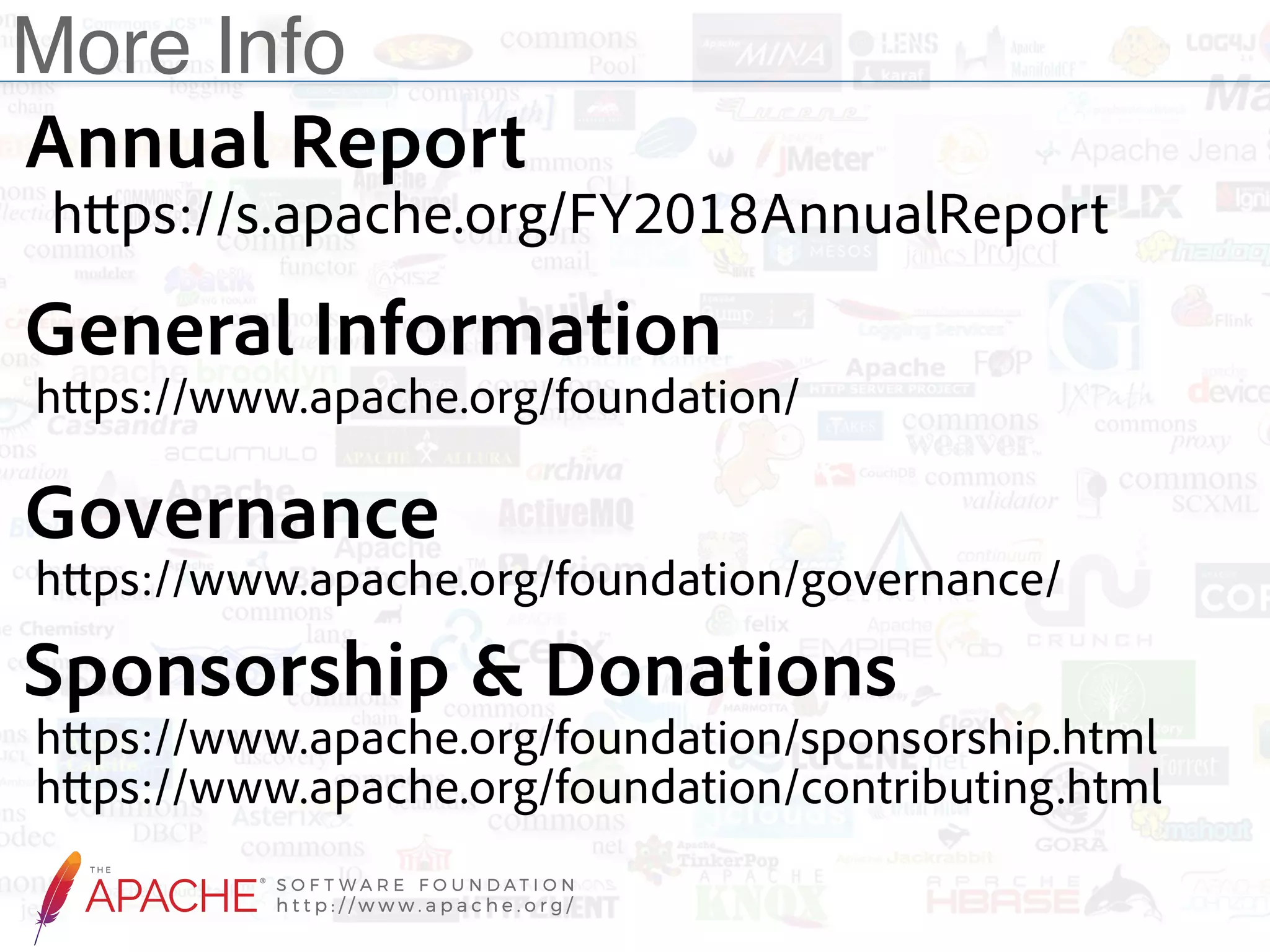 More Info Annual Report  https://s.apache.org/FY2018AnnualReport Sponsorship & Donations  https://www.apache.org/foundation/sponsorship.html  https://www.apache.org/foundation/contributing.html General Information  https://www.apache.org/foundation/ Governance  https://www.apache.org/foundation/governance/ 