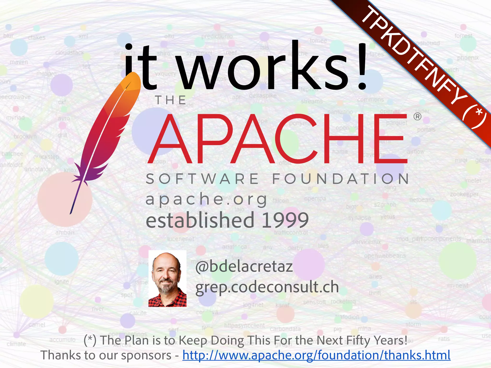 TPKDTFNFY (*) @bdelacretaz  grep.codeconsult.ch it works! established 1999 (*) The Plan is to Keep Doing This For the Next Fifty Years!  Thanks to our sponsors - http://www.apache.org/foundation/thanks.html 