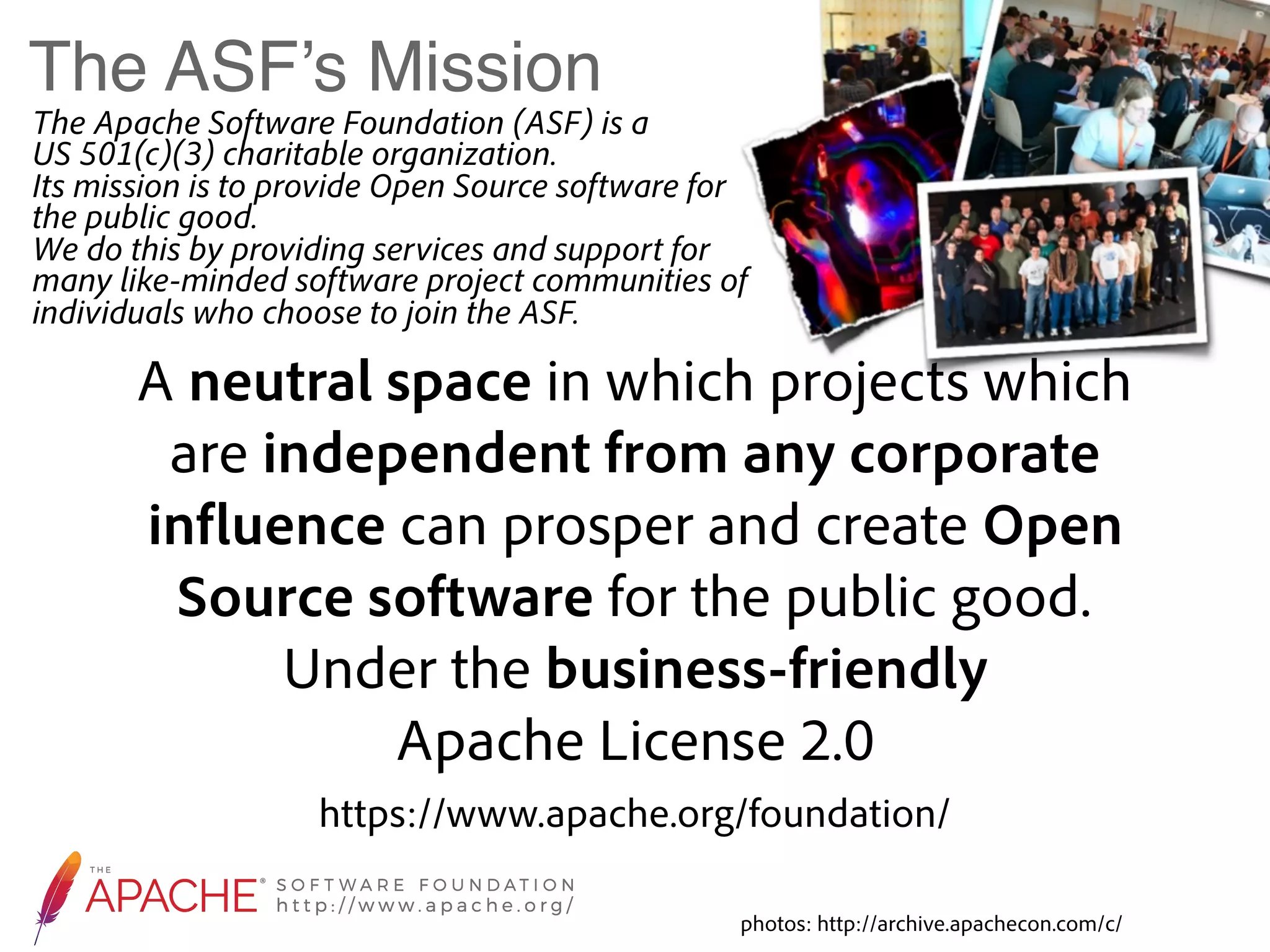 The ASF’s Mission The Apache Software Foundation (ASF) is a   US 501(c)(3) charitable organization.  Its mission is to provide Open Source software for the public good.   We do this by providing services and support for many like-minded software project communities of individuals who choose to join the ASF. https://www.apache.org/foundation/ A neutral space in which projects which are independent from any corporate influence can prosper and create Open Source software for the public good. Under the business-friendly  Apache License 2.0 photos: http://archive.apachecon.com/c/ 