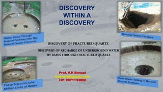 DISCOVERY
WITHIN A
DISCOVERY
Prof. V.P. Bansal
bansalvp@gmail.com
+91 9971133868
DISCOVERY OF FRACTURED QUARTZ
DISCOVERY OF RECHARGE OF UNDERGROUND WATER
BY RAINS THROUGH FRACTURED QUARTZ
 