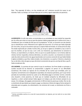 Dios: “!He esperado 10 años y no has enviado por mí¡” entonces escuchó de nuevo la voz
diciendo: Todo a su tiempo, con lo que hubo paz en su alma y siguió esperando con paciencia.




                                    Carmen, con Jorge Trujillo

LA RESPUESTA. Un año más tarde, se encontraba en sus actividades en casa cuando fue requerida
por los niños que vivían en casa ya que dos jóvenes habían preguntado por la señora de la casa, y
consideraron que se trataba de ella que era la propietaria.3 Al salir, se encontró con dos jóvenes
que se identificaron como: Misioneros de la Iglesia de Jesucristo. Es la frase que había esperado
por once años, así que al escucharla supo que su espera había terminado, en consecuencia les dijo:
He estado esperando por ustedes muchos años, yo sé que su Iglesia es verdadera y voy a creer lo
que me enseñen, así que me voy a unir a ella. Los misioneros, que obviamente no conocían la
historia, se sorprendieron y le dijeron, ¡Pero es que no se puede bautizar si no le hemos dado las
charlas¡ Carmen respondió, entonces dénmelas y se sentó a escuchar. Los misioneros la visitaron
cada día y bien pronto entró a las aguas bautismales con la serena convicción de que había hallado
la Iglesia verdadera y que Dios, había enviado a los misioneros a su puerta. El día de su bautismo
fue un día feliz y lleno de gozo ya que ella tenía la convicción de que era una hija de Dios y que Él,
había enviado por ella.

LOS DIEZMOS.- Su promesa de que creería lo que le enseñaran, fue firme desde un principio y
cuando escuchó de los diezmos se comprometió a pagarlos sin pensar en sus dificultades
económicas. Ella recibía sus ingresos de los arriendos de los cuartos que arrendaba, pero sus
inquilinos normalmente eran trabajadores esporádicos de empresas petroleras, por lo que tenían
periodos de inactividad, durante los cuales se les dificultaba pagar el arriendo. Carmen, entendía
esta situación y tenía paciencia, de modo que en realidad compartía las dificultades de sus
inquilinos y a decir verdad siempre había alguien sin trabajo y por ello el dinero siempre le era
escaso. Sin embargo, ella pagaba estrictamente el 10% de todo (lo poco) que recibía. Ella me dio
su testimonio de que desde que empezó a pagar sus diezmos el dinero de alguna forma siempre le
alcanzaba para sus gastos, (su alimentación y los servicios de la casa), su testimonio era firme y
motivador.



3
 Carmen arrendaba cuartos en su casa de lo que provenían sus ingresos, por esa razón en su casa vivían
varias familias.
 