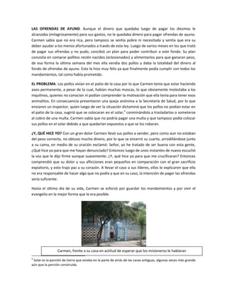 LAS OFRENDAS DE AYUNO. Aunque el dinero que quedaba luego de pagar los diezmos le
alcanzaba (milagrosamente) para sus gastos, no le quedaba dinero para pagar ofrendas de ayuno.
Carmen sabía que no era rica, pero tampoco se sentía pobre ni necesitada y sentía que era su
deber ayudar a los menos afortunados a través de esta ley. Luego de varios meses en los que trató
de pagar sus ofrendas y no pudo, concibió un plan para poder contribuir a este fondo. Su plan
consistía en comprar pollitos recién nacidos (eclosionados) y alimentarlos para que ganaran peso,
de esa forma la última semana del mes ella vendía dos pollos y daba la totalidad del dinero al
fondo de ofrendas de ayuno. Esto la hizo muy feliz ya que finalmente podía cumplir con todos los
mandamientos, tal como había prometido.

EL PROBLEMA. Los pollos vivían en el patio de la casa por lo que Carmen tenía que estar haciendo
aseo permanente, a pesar de lo cual, habían muchas moscas, lo que obviamente molestaba a los
inquilinos, quienes no conocían ni podían comprender la motivación que ella tenía para tener esos
animalitos. En consecuencia presentaron una queja anónima a la Secretaría de Salud, por lo que
enviaron un inspector, quien luego de ver la situación dictaminó que los pollos no podían estar en
el patio de la casa, sugirió que se colocaran en el solar,4 conminándola a trasladarlos o someterse
al cobro de una multa. Carmen sabía que no podría pagar una multa y que tampoco podía colocar
sus pollos en el solar debido a que quedarían expuestos a que se los robaran.

¿Y, QUÉ HICE YO? Con un gran dolor Carmen llevó sus pollos a vender, pero como aun no estaban
del peso correcto, no obtuvo mucho dinero, por lo que se encerró su cuarto, arrodillándose junto
a su cama, en medio de su oración exclamó: Señor, yo he tratado de ser buena con esta gente,
¿Qué hice yo para que me hayan denunciado? Entonces luego de unos instantes de nuevo escuchó
la voz que le dijo firme aunque suavemente: ¿Y, qué hice yo para que me crucificaran? Entonces
comprendió que su dolor y sus aflicciones eran pequeños en comparación con el gran sacrificio
expiatorio, y esto trajo paz a su corazón. A llevar el caso a sus líderes, ellos le explicaron que ella
no era responsable de hacer algo que no podía y que en su caso, la intención de pagar las ofrendas
sería suficiente.

Hasta el último día de su vida, Carmen se esforzó por guardar los mandamientos y por vivir el
evangelio en la mejor forma que le era posible.




                 Carmen, frente a su casa en actitud de esperar que los misioneros le hablaran
4
 Solar es la porción de tierra que estaba en la parte de atrás de las casas antiguas, algunas veces más grande
aún que la porción construida.
 