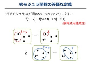 劣モジュラ関数の等価な定義
fが劣モジュラ ⇔ 任意のS ⊆ T ⊆ V, v ∈ V  Tに対して
f(S + v) – f(S) ≥ f(T + v) – f(T)
(限界効用逓減性)
≥
S + v
v
S
v
ー
T + v
v
T
v
ー
 