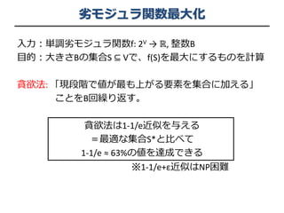 劣モジュラ関数最大化
入力：単調劣モジュラ関数f: 2V → ℝ, 整数B
目的：大きさBの集合S ⊆ Vで、f(S)を最大にするものを計算
貪欲法: 「現段階で値が最も上がる要素を集合に加える」
ことをB回繰り返す。
貪欲法は1-1/e近似を与える
＝最適な集合S*と比べて
1-1/e ≈ 63%の値を達成できる
※1-1/e+ε近似はNP困難
 