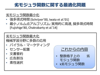 劣モジュラ関数に関する最適化問題
劣モジュラ関数最小化
• 強多項式時間 [Schrijver’00, Iwata et al.’01]
• 最小ノルム点アルゴリズム: 実用的に高速, 擬多項式時間
[Fujishige’80, Chakrabarty et al.’14]
劣モジュラ関数最大化
機械学習分野に多数の応用
• バイラル・マーケティング
• センサー配置
• 文書要約
• 広告割当
• 素性選択
これからの内容
• 整数格子上の 劣
モジュラ関数
• k劣モジュラ関数
 