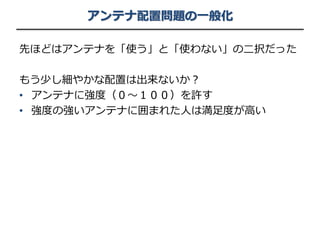アンテナ配置問題の一般化
先ほどはアンテナを「使う」と「使わない」の二択だった
もう少し細やかな配置は出来ないか？
• アンテナに強度（０〜１００）を許す
• 強度の強いアンテナに囲まれた人は満足度が高い
 