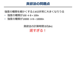 貪欲法の問題点
強度の種類を細かくするとBは非常に大きくなりうる
• 強度の種類が100 → B ≈ 100n
• 強度の種類が10000 → B ≈ 10000n
貪欲法の計算時間はÕ(Bn)
遅すぎる！
 