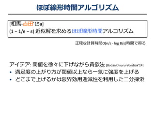 ほぼ線形時間アルゴリズム
[相馬-𠮷田’15a]
(1 − 1/e − ε) 近似解を求めるほぼ線形時間アルゴリズム
正確な計算時間O(n/ε ∙ log B/ε)時間で得る
アイデア: 閾値を徐々に下げながら貪欲法 [Badanidiyuru-Vondrák’14]
• 満足度の上がり方が閾値以上なら一気に強度を上げる
• どこまで上げるかは限界効用逓減性を利用した二分探索
 