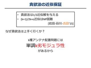 貪欲法の近似保証
なぜ貪欲法は上手く行くか？
k種アンテナ配置問題には
単調k劣モジュラ性
があるから
• 貪欲法は1/2近似解を与える
• (k+1)/2k+ε近似はNP困難
[岩田-谷川-𠮷田’15]
 