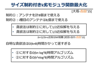 サイズ制約付きk劣モジュラ関数最大化
制約①：アンテナを計B個まで使える
制約②：i種目のアンテナはBi個まで使える
自明な貪欲法はO(knB)時間かかって遅すぎる
• 貪欲法は制約①に対して1/2近似解を与える
• 貪欲法は制約②に対して1/3近似解を与える
• ①に対するO(kn log2B)時間アルゴリズム
• ②に対するO(k2nlog2B)時間アルゴリズム
[大坂-𠮷田’15]
(k+1)/2k+ε近似はNP困難 [岩田-谷川-𠮷田’15]
 