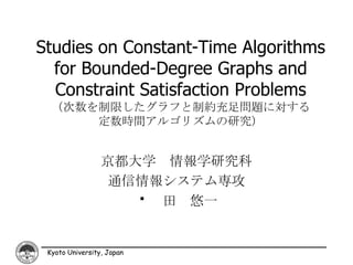 Studies on Constant-Time Algorithms
  for Bounded-Degree Graphs and
  Constraint Satisfaction Problems
  （次数を制限したグラフと制約充足問題に対する
      定数時間アルゴリズムの研究）


                 京都大学 情報学研究科
                  通信情報システム専攻
                    ������ 田 悠一


 Kyoto University, Japan
 