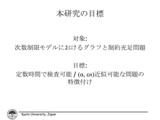 本研究の目標


         対象:
次数制限モデルにおけるグラフと制約充足問題

         目標:
定数時間で検査可能 / (α, εn)近似可能な問題の
        特徴付け




 Kyoto University, Japan
 