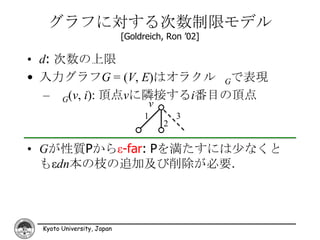 グラフに対する次数制限モデル
                           [Goldreich, Ron ’02]

• d: 次数の上限
• 入力グラフG = (V, E)はオラクル Gで表現
   – G(v, i): 頂点vに隣接するi番目の頂点
                                  v
                                 1        3
                                      2

• Gが性質Pからε-far: Pを満たすには少なくと
  もεdn本の枝の追加及び削除が必要．




 Kyoto University, Japan
 