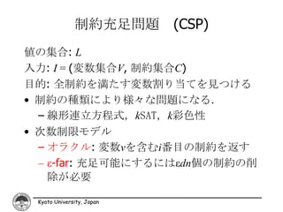 制約充足問題 (CSP)
値の集合: L
入力: I = (変数集合V, 制約集合C)
目的: 全制約を満たす変数割り当てを見つける
• 制約の種類により様々な問題になる．
  – 線形連立方程式，kSAT，k彩色性
• 次数制限モデル
  – オラクル: 変数vを含むi番目の制約を返す
  – ε-far: 充足可能にするにはεdn個の制約の削
    除が必要

 Kyoto University, Japan
 