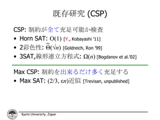 既存研究 (CSP)
CSP: 制約が全て充足可能か検査
• Horn SAT: O(1) [Y., Kobayashi ’11]
          ~
• 2彩色性: Θ(√n) [Goldreich, Ron ’99]
• 3SAT,線形連立方程式: Ω(n) [Bogdanov et al.’02]

Max CSP: 制約を出来るだけ多く充足する
• Max SAT: (2/3, εn)近似 [Trevisan, unpublished]




   Kyoto University, Japan
 