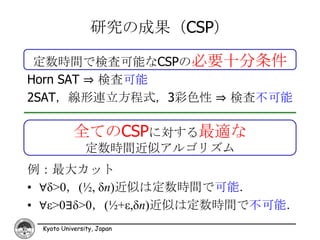 研究の成果（CSP）

 定数時間で検査可能なCSPの必要十分条件
Horn SAT ⇒ 検査可能
2SAT，線形連立方程式，3彩色性 ⇒ 検査不可能

           全てのCSPに対する最適な
               定数時間近似アルゴリズム
例：最大カット
• ∀δ>0，(½, δn)近似は定数時間で可能．
• ∀ε>0∃δ>0，(½+ε,δn)近似は定数時間で不可能．
 Kyoto University, Japan
 