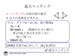 最大マッチング
• マッチング: 点素な枝の集合
• 以下の貪欲法を考える．
入力：グラフG = (V, E)，枝の順番π
 Mπ := ∅
 for each e （順番が小さい順に）
   if eがMπと頂点を共有しない
      Mπ := Mπ + e
 return Mπ
[補題] 任意のπに対して，|Mπ| ≧ |M*|/2
                           M*:最大マッチング
 Kyoto University, Japan
 