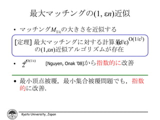 最大マッチングの(1, εn)近似
• マッチングM1/εの大きさを近似する
                                            O(1/ε2)
[定理] 最大マッチングに対する計算量   (d/ε)
     の(1,εn)近似アルゴリズムが存在

•    dO(1/ε)        [Nguyen, Onak ’08]から指数的に改善
    2

• 最小頂点被覆，最小集合被覆問題でも，指数
  的に改善．



    Kyoto University, Japan
 