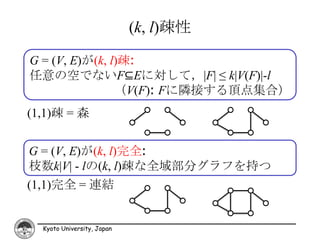 (k, l)疎性

G = (V, E)が(k, l)疎:
任意の空でないF⊆Eに対して，|F| ≤ k|V(F)|-l
                （V(F): Fに隣接する頂点集合）
(1,1)疎 = 森


G = (V, E)が(k, l)完全:
枝数k|V| - lの(k, l)疎な全域部分グラフを持つ
(1,1)完全 = 連結


  Kyoto University, Japan
 