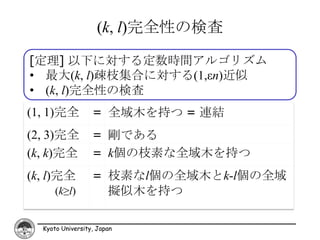 (k, l)完全性の検査

[定理] 以下に対する定数時間アルゴリズム
• 最大(k, l)疎枝集合に対する(1,εn)近似
• (k, l)完全性の検査
(1, 1)完全          = 全域木を持つ = 連結
(2, 3)完全          = 剛である
(k, k)完全          = k個の枝素な全域木を持つ
(k, l)完全          = 枝素なl個の全域木とk-l個の全域
      (k≥l)         擬似木を持つ

  Kyoto University, Japan
 