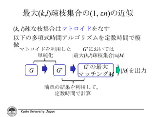 最大(k,l)疎枝集合の(1, εn)の近似
(k, l)疎な枝集合はマトロイドをなす
以下の多項式時間アルゴリズムを定数時間で模
倣
 マトロイドを利用した    G’においては
    単純化     |最大(k,l)疎枝集合|≒|M|

                                 G’の最大
      G                    G’            |M|を出力
                                マッチングM

                前章の結果を利用して，
                  定数時間で計算


 Kyoto University, Japan
 