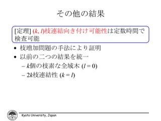 その他の結果

[定理] (k, l)枝連結向き付け可能性は定数時間で
検査可能
• 枝増加問題の手法により証明
• 以前の二つの結果を統一
  – k個の枝素な全域木 (l = 0)
  – 2k枝連結性 (k = l)




 Kyoto University, Japan
 