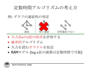 定数時間アルゴリズムの考え方
例: グラフの連結性の判定



                  連結          殆ど連結   全然連結でない

•   入力長nのε倍の誤差を許容する
•   確率的アルゴリズム
•   入力を読むオラクルを仮定
•   RAMモデル (log n長の演算は定数時間で可能)


    Kyoto University, Japan
 