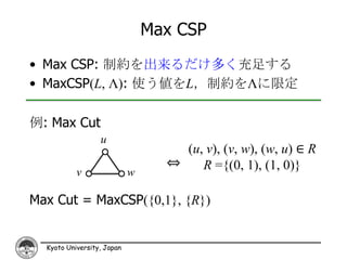 Max CSP
• Max CSP: 制約を出来るだけ多く充足する
• MaxCSP(L, Λ): 使う値をL，制約をΛに限定

例: Max Cut
                  u
                                    (u, v), (v, w), (w, u) ∈ R
                                  ⇔    R ={(0, 1), (1, 0)}
           v                w

Max Cut = MaxCSP({0,1}, {R})


  Kyoto University, Japan
 
