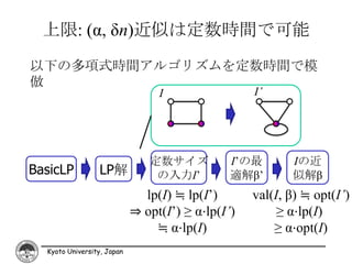 上限: (α, δn)近似は定数時間で可能
以下の多項式時間アルゴリズムを定数時間で模
倣
                                 I                 I’




                               定数サイズ           I’の最       Iの近
BasicLP          LP解            の入力I’          適解β’       似解β
                              lp(I) ≒ lp(I’)       val(I, β) ≒ opt(I’)
                            ⇒ opt(I’) ≥ α⋅lp(I’)        ≥ α⋅lp(I)
                                ≒ α⋅lp(I)              ≥ α⋅opt(I)
  Kyoto University, Japan
 