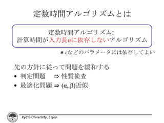 定数時間アルゴリズムとは

     定数時間アルゴリズム:
計算時間が入力長nに依存しないアルゴリズム
                           ⋇ εなどのパラメータには依存してよい

先の方針に従って問題を緩和する
• 判定問題 ⇒ 性質検査
• 最適化問題 ⇒ (α, β)近似



 Kyoto University, Japan
 