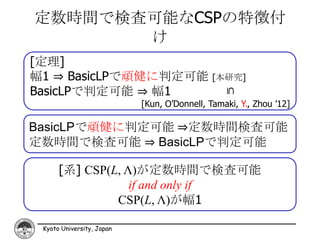 定数時間で検査可能なCSPの特徴付
       け
[定理]
幅1 ⇒ BasicLPで頑健に判定可能                         [本研究]
BasicLPで判定可能 ⇒ 幅1




                                                ⊆
                           [Kun, O’Donnell, Tamaki, Y., Zhou ’12]

BasicLPで頑健に判定可能 ⇒定数時間検査可能
定数時間で検査可能 ⇒ BasicLPで判定可能

      [系] CSP(L, Λ)が定数時間で検査可能
                  if and only if
               CSP(L, Λ)が幅1

 Kyoto University, Japan
 