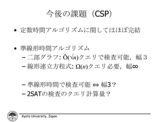 今後の課題（CSP）
• 定数時間アルゴリズムに関してはほぼ完結

• 準線形時間アルゴリズム
  – 二部グラフ: Õ(√n)クエリで検査可能，幅３
  – 線形連立方程式: Ω(n)クエリ必要，幅∞

 – 凖線形時間で検査可能 ⇔ 幅3？
 – 2SATの検査のクエリ計算量？


 Kyoto University, Japan
 
