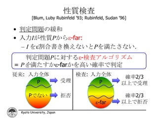 性質検査
        [Blum, Luby Rubinfeld ’93; Rubinfeld, Sudan ’96]

• 判定問題の緩和
• 入力Iが性質Pからε-far:
  – I をε割合書き換えないとPを満たさない．
   判定問題Pに対するε-検査アルゴリズム
= Pを満たすかε-farかを高い確率で判定
従来: 入力全体                      検査: 入力全体                確率2/3
      P                    受理       P                以上で受理

      Pでない                 拒否                         確率2/3
                                        ε-far        以上で拒否
 Kyoto University, Japan
 