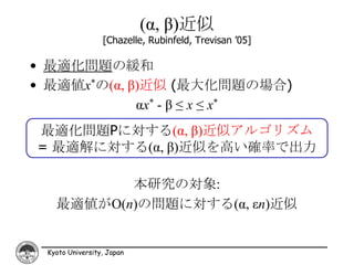(α, β)近似
                 [Chazelle, Rubinfeld, Trevisan ’05]

• 最適化問題の緩和
• 最適値x*の(α, β)近似 (最大化問題の場合)
             αx* - β ≤ x ≤ x*
最適化問題Pに対する(α, β)近似アルゴリズム
= 最適解に対する(α, β)近似を高い確率で出力

          本研究の対象:
   最適値がO(n)の問題に対する(α, εn)近似


 Kyoto University, Japan
 