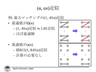 (α, εn)近似
例: 最大マッチングの(1, .01n)近似
• 最適値がΩ(n)
  – (1, .01n)近似 ≒ 1.01近似




                                        …




                                            …
  – ほぼ最適解

• 最適値がo(n)
  – 値0は(1, 0.01n)近似
  – 計算の必要なし

                                        …




                                            …
  Kyoto University, Japan
 