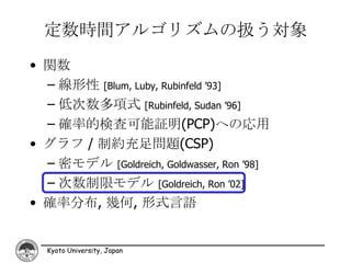 定数時間アルゴリズムの扱う対象
• 関数
  – 線形性 [Blum, Luby, Rubinfeld ’93]
  – 低次数多項式 [Rubinfeld, Sudan ’96]
  – 確率的検査可能証明(PCP)への応用
• グラフ / 制約充足問題(CSP)
  – 密モデル [Goldreich, Goldwasser, Ron ’98]
  – 次数制限モデル [Goldreich, Ron ’02]
• 確率分布, 幾何, 形式言語


  Kyoto University, Japan
 