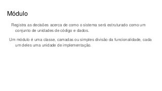 Módulo
Registra as decisões acerca de como o sistema será estruturado como um
conjunto de unidades de código e dados.
Um módulo é uma classe, camadas ou simples divisão da funcionalidade, cada
um deles uma unidade de implementação.
 