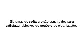 Sistemas de software são construídos para
satisfazer objetivos de negócio de organizações.
 
