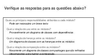 Verifique as respostas para as questões abaixo?
Quais as principais responsabilidades atribuídas a cada módulo?
Pode ser necessário um breve texto
Qual a relação de uso entre os módulos?
Provavelmente um diagrama de classes com dependências
Qual a relação de herança entre os módulos?
Um diagrama de classes com as heranças entre os módulos
Qual a relação de composição entre os módulos?
Novamente um diagrama de classes com packages que são refinados
(decompostos) para ilustrar a composição.
 