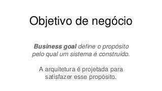Objetivo de negócio
Business goal define o propósito
pelo qual um sistema é construído.
A arquitetura é projetada para
satisfazer esse propósito.
 