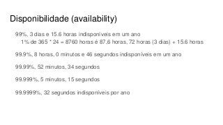 Disponibilidade (availability)
99%, 3 dias e 15.6 horas indisponíveis em um ano
1% de 365 * 24 = 8760 horas é 87,6 horas, 72 horas (3 dias) + 15.6 horas
99.9%, 8 horas, 0 minutos e 46 segundos indisponíveis em um ano
99.99%, 52 minutos, 34 segundos
99.999%, 5 minutos, 15 segundos
99.9999%, 32 segundos indisponíveis por ano
 