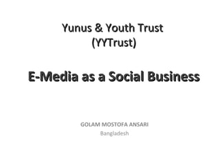Yunus & Youth TrustYunus & Youth Trust
(YYTrust)(YYTrust)
E-Media as a Social BusinessE-Media as a Social Business
GOLAM MOSTOFA ANSARI
Bangladesh
 