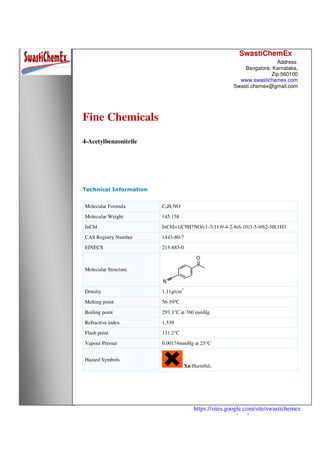 SwastiChemEx
Address:
Bangalore, Karnataka,
Zip:560100
www.swastichemex.com
Swasti.chemex@gmail.com
https://sites.google.com/site/swastichemex
/products
Fine Chemicals
4-Acetylbenzonitrile
Technical Information
Molecular Formula C9H7NO
Molecular Weight 145.158
InChI InChI=1/C9H7NO/c1-7(11)9-4-2-8(6-10)3-5-9/h2-5H,1H3
CAS Registry Number 1443-80-7
EINECS 215-885-0
Molecular Structure
Density 1.11g/cm3
Melting point 56-59℃
Boiling point 293.3°C at 760 mmHg
Refractive index 1.539
Flash point 131.2°C
Vapour Pressur 0.00174mmHg at 25°C
Hazard Symbols
Xn:Harmful;
 