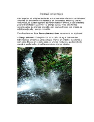 ENERGIAS RENOVABLES
Para empezar, las energías renovables son la alternativa más limpia para el medio
ambiente. Se encuentran en la naturaleza en una cantidad ilimitada y, una vez
consumidas, se pueden regenerar de manera natural o artificial. Según el Instituto
para la Diversificación y Ahorro de la Energía (IDAE), frente a las fuentes
convencionales, las energías renovables son recursos limpios cuyo impacto es
prácticamente nulo y siempre reversible.
Entre los diferentes tipos de energías renovables encontramos los siguientes:
- Energía hidráulica. Es la producida por la caída del agua. Las centrales
hidroeléctricas en represas utilizan el agua retenida en embalses o pantanos a
gran altura. El agua en su caída pasa por turbinas hidráulicas, que trasmiten la
energía a un alternador, el cual la convierte en energía eléctrica.
 